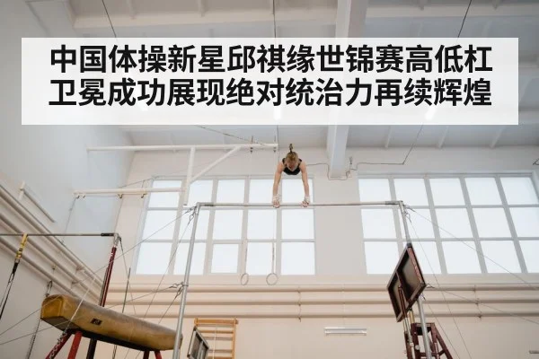 中国体操新星邱祺缘世锦赛高低杠卫冕成功展现绝对统治力再续辉煌