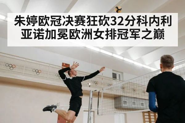 朱婷欧冠决赛狂砍32分科内利亚诺加冕欧洲女排冠军之巅